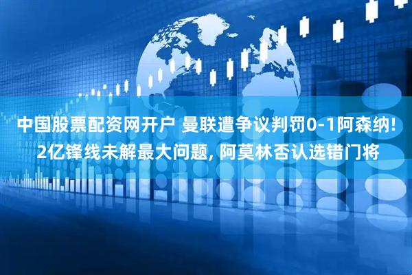 中国股票配资网开户 曼联遭争议判罚0-1阿森纳! 2亿锋线未解最大问题, 阿莫林否认选错门将