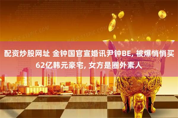 配资炒股网址 金钟国官宣婚讯尹钟BE, 被爆悄悄买62亿韩元豪宅, 女方是圈外素人