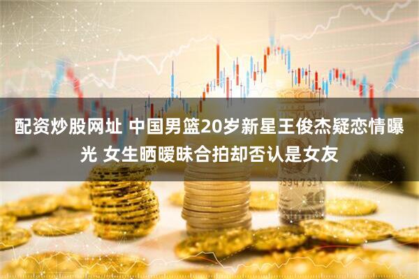 配资炒股网址 中国男篮20岁新星王俊杰疑恋情曝光 女生晒暧昧合拍却否认是女友