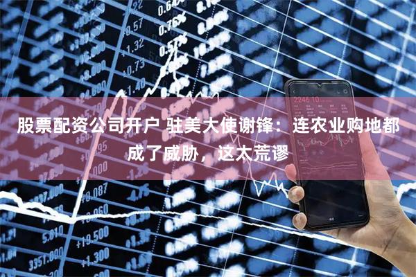 股票配资公司开户 驻美大使谢锋：连农业购地都成了威胁，这太荒谬