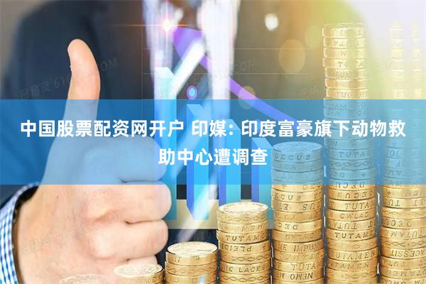 中国股票配资网开户 印媒: 印度富豪旗下动物救助中心遭调查