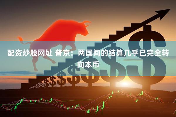 配资炒股网址 普京：两国间的结算几乎已完全转向本币
