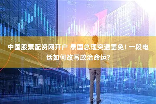 中国股票配资网开户 泰国总理突遭罢免! 一段电话如何改写政治命运?