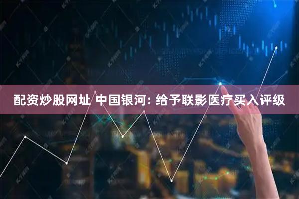 配资炒股网址 中国银河: 给予联影医疗买入评级