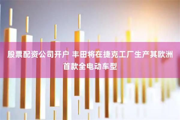 股票配资公司开户 丰田将在捷克工厂生产其欧洲首款全电动车型