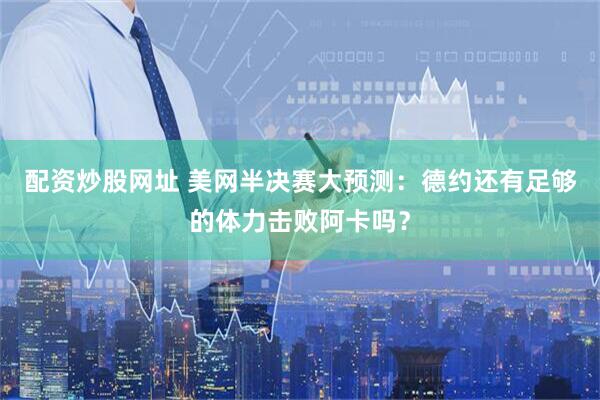 配资炒股网址 美网半决赛大预测：德约还有足够的体力击败阿卡吗？