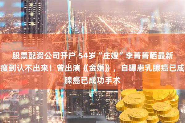股票配资公司开户 54岁“庄嫂”李菁菁晒最新状态，瘦到认不出来！曾出演《金婚》，自曝患乳腺癌已成功手术
