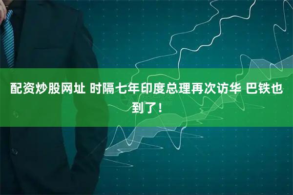 配资炒股网址 时隔七年印度总理再次访华 巴铁也到了！