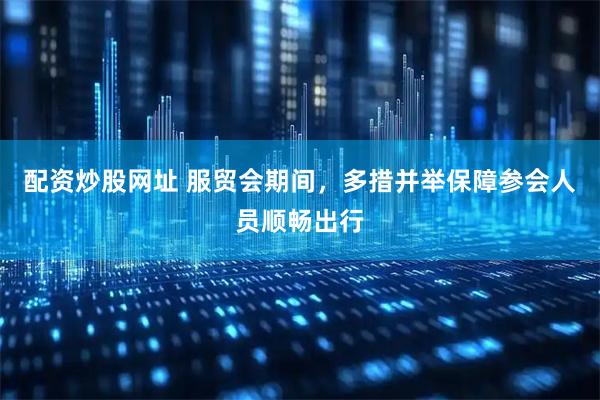 配资炒股网址 服贸会期间，多措并举保障参会人员顺畅出行