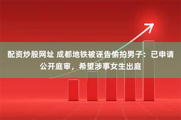 配资炒股网址 成都地铁被诬告偷拍男子：已申请公开庭审，希望涉事女生出庭