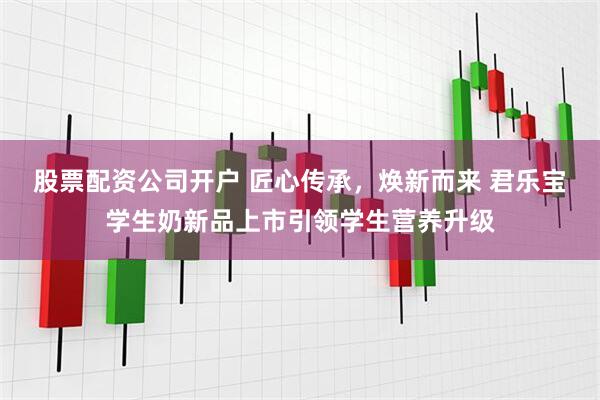 股票配资公司开户 匠心传承，焕新而来 君乐宝学生奶新品上市引领学生营养升级