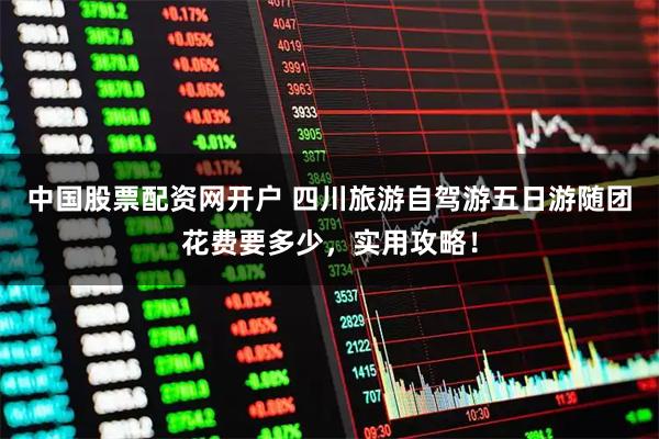 中国股票配资网开户 四川旅游自驾游五日游随团花费要多少，实用攻略！