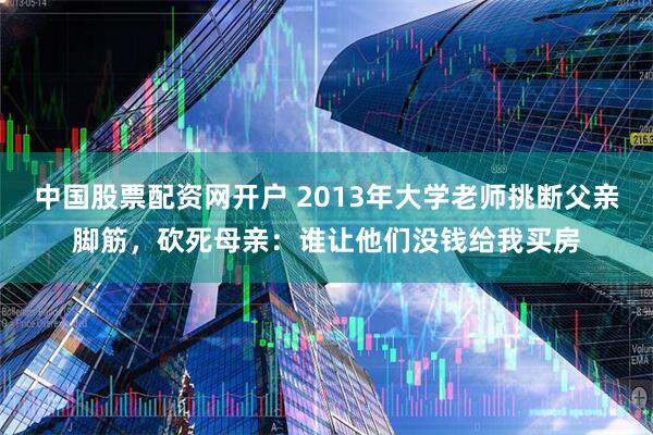 中国股票配资网开户 2013年大学老师挑断父亲脚筋，砍死母亲：谁让他们没钱给我买房