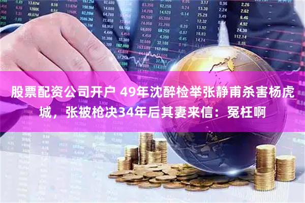 股票配资公司开户 49年沈醉检举张静甫杀害杨虎城，张被枪决34年后其妻来信：冤枉啊