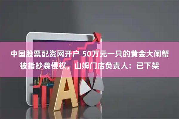 中国股票配资网开户 50万元一只的黄金大闸蟹被指抄袭侵权,山姆门店负责人:已下架