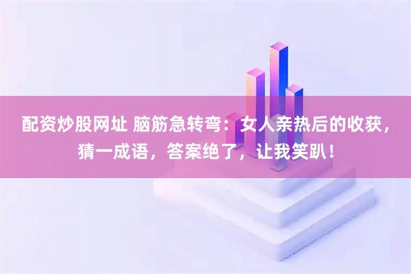 配资炒股网址 脑筋急转弯:女人亲热后的收获,猜一成语,答案绝了,让我笑趴!