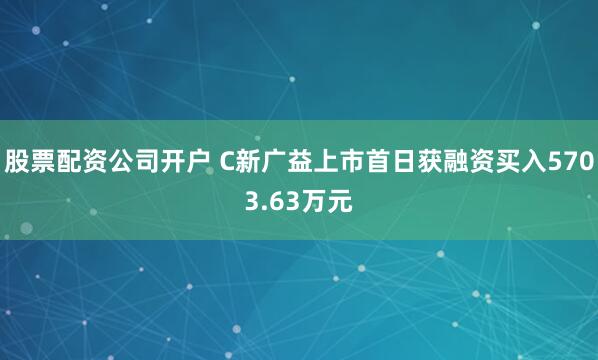股票配资公司开户 C新广益上市首日获融资买入5703.63万元