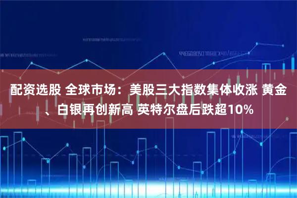 配资选股 全球市场：美股三大指数集体收涨 黄金、白银再创新高 英特尔盘后跌超10%