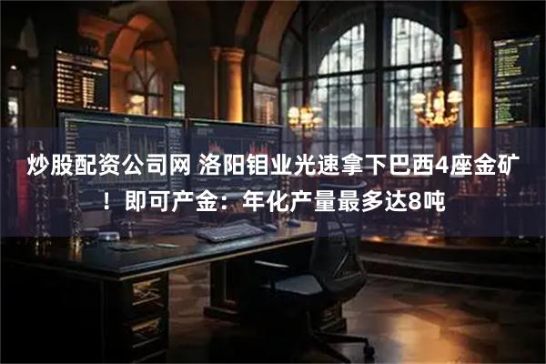 炒股配资公司网 洛阳钼业光速拿下巴西4座金矿！即可产金：年化产量最多达8吨