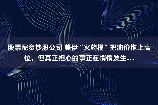 股票配资炒股公司 美伊“火药桶”把油价推上高位,但真正担心的事正在悄悄发生…