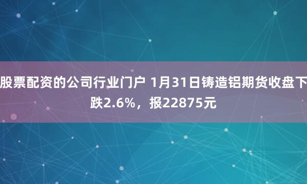股票配资的公司行业门户 1月31日铸造铝期货收盘下跌2.6%，报22875元