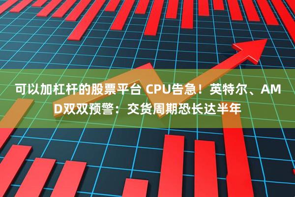 可以加杠杆的股票平台 CPU告急！英特尔、AMD双双预警：交货周期恐长达半年
