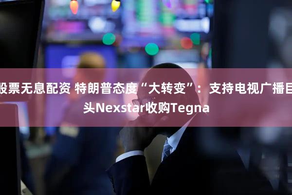 股票无息配资 特朗普态度“大转变”：支持电视广播巨头Nexstar收购Tegna