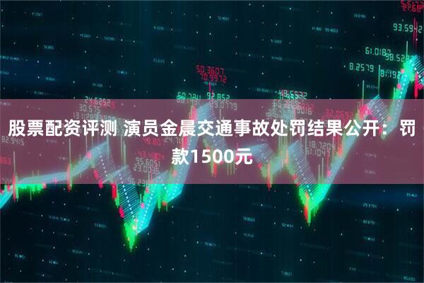 股票配资评测 演员金晨交通事故处罚结果公开:罚款1500元