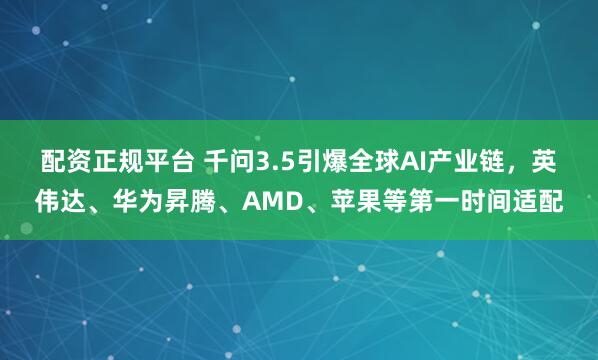 配资正规平台 千问3.5引爆全球AI产业链，英伟达、华为昇腾、AMD、苹果等第一时间适配