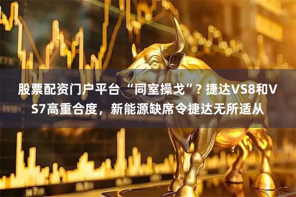 股票配资门户平台 “同室操戈”? 捷达VS8和VS7高重合度,新能源缺席令捷达无所适从