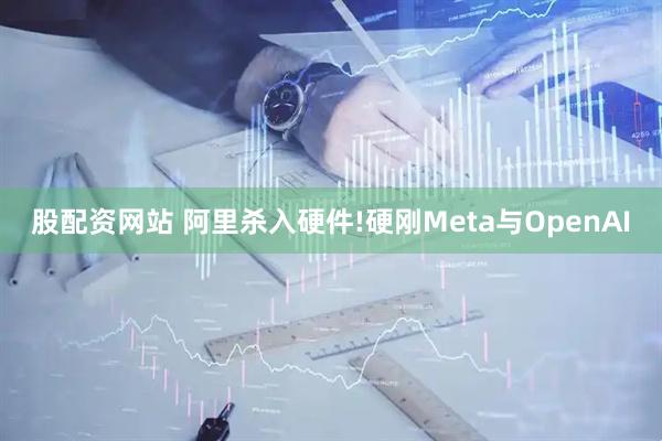 股配资网站 阿里杀入硬件!硬刚Meta与OpenAI