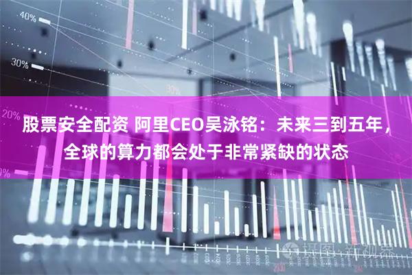 股票安全配资 阿里CEO吴泳铭：未来三到五年，全球的算力都会处于非常紧缺的状态