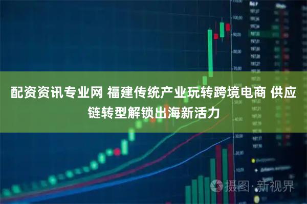 配资资讯专业网 福建传统产业玩转跨境电商 供应链转型解锁出海新活力