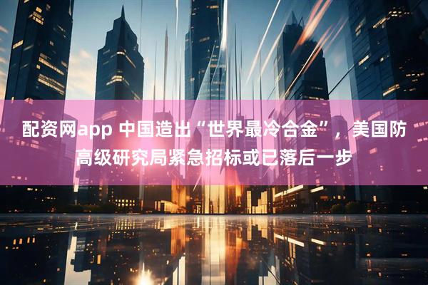 配资网app 中国造出“世界最冷合金”,美国防高级研究局紧急招标或已落后一步