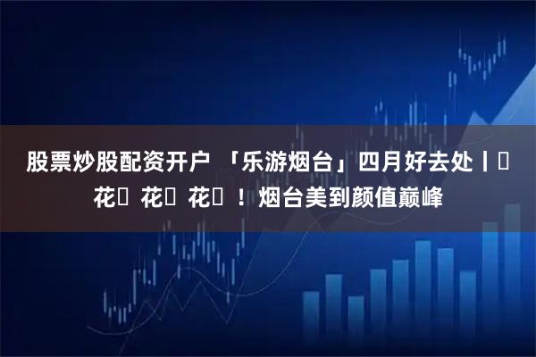 股票炒股配资开户 「乐游烟台」四月好去处丨ꕥ花ꕥ花ꕥ花ꕥ!烟台美到颜值巅峰