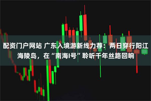 配资门户网站 广东入境游新线力荐：两日穿行阳江海陵岛，在“南海I号”聆听千年丝路回响