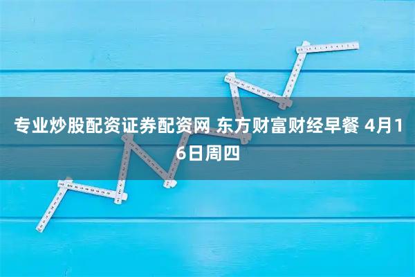 专业炒股配资证券配资网 东方财富财经早餐 4月16日周四
