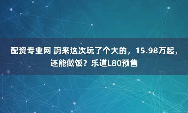 配资专业网 蔚来这次玩了个大的，15.98万起，还能做饭？乐道L80预售
