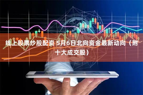 线上股票炒股配资 5月6日北向资金最新动向（附十大成交股）