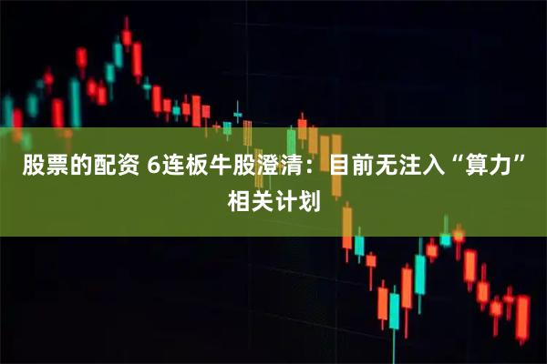 股票的配资 6连板牛股澄清:目前无注入“算力”相关计划