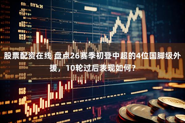 股票配资在线 盘点26赛季初登中超的4位国脚级外援，10轮过后表现如何？