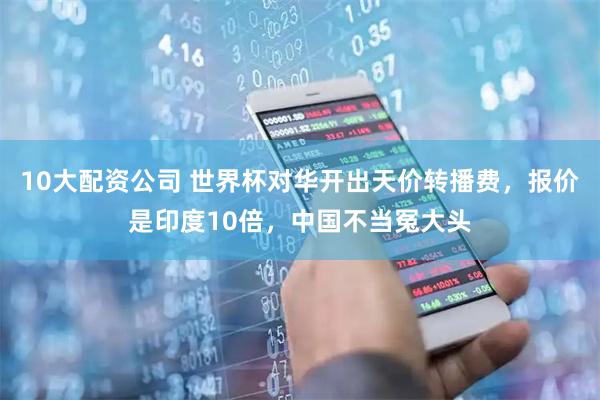 10大配资公司 世界杯对华开出天价转播费,报价是印度10倍,中国不当冤大头