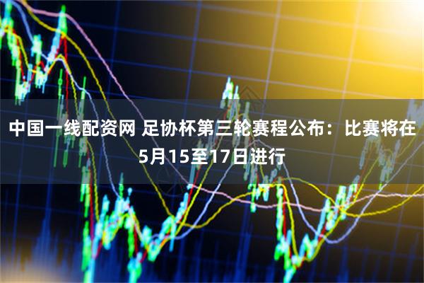 中国一线配资网 足协杯第三轮赛程公布：比赛将在5月15至17日进行