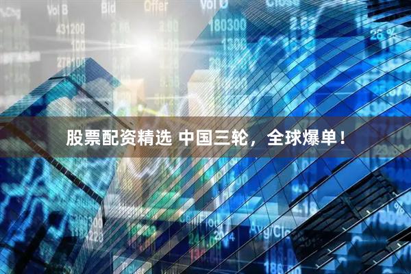 股票配资精选 中国三轮，全球爆单！