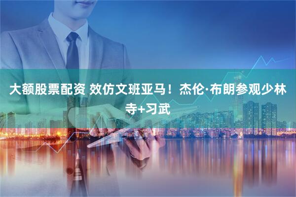 大额股票配资 效仿文班亚马！杰伦·布朗参观少林寺+习武