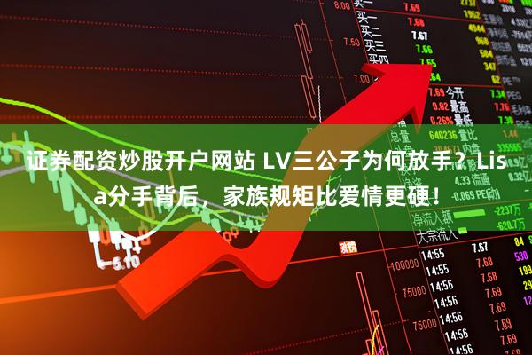证券配资炒股开户网站 LV三公子为何放手？Lisa分手背后，家族规矩比爱情更硬！