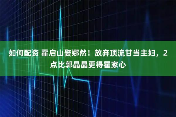 如何配资 霍启山娶娜然！放弃顶流甘当主妇，2点比郭晶晶更得霍家心