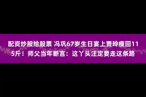 配资炒股给股票 冯巩67岁生日宴上贾玲瘦回115斤！师父当年断言：这丫头注定要走这条路