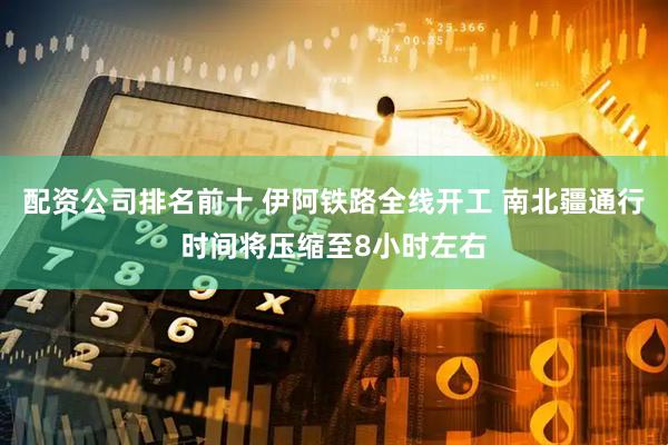 配资公司排名前十 伊阿铁路全线开工 南北疆通行时间将压缩至8小时左右