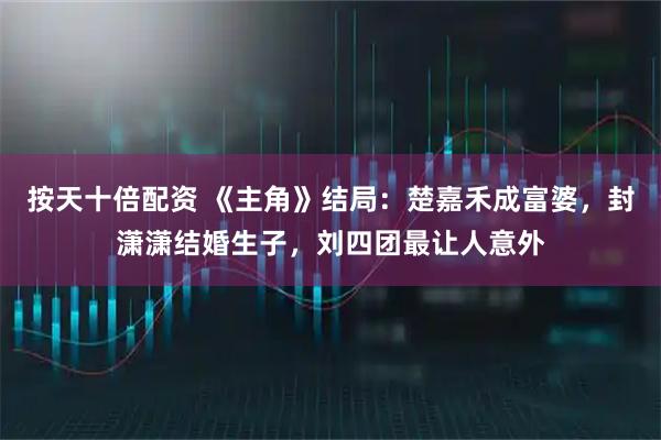 按天十倍配资 《主角》结局：楚嘉禾成富婆，封潇潇结婚生子，刘四团最让人意外